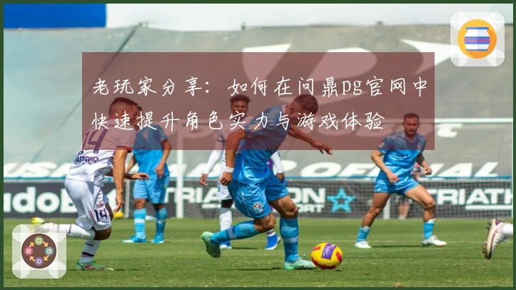 老玩家分享：如何在问鼎pg官网中快速提升角色实力与游戏体验
