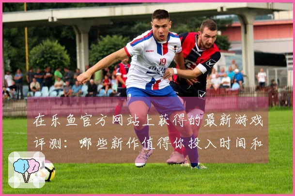 在乐鱼官方网站上获得的最新游戏评测：哪些新作值得你投入时间和金钱？