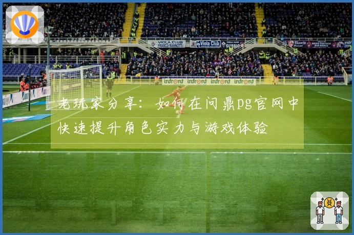 老玩家分享：如何在问鼎pg官网中快速提升角色实力与游戏体验