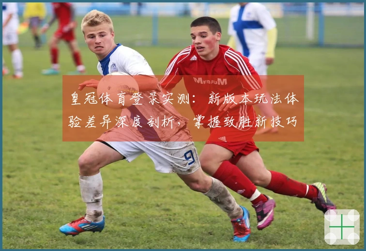 皇冠体育登录实测：新版本玩法体验差异深度剖析，掌握致胜新技巧