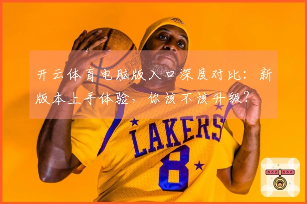 开云体育电脑版入口深度对比：新版本上手体验，你该不该升级？