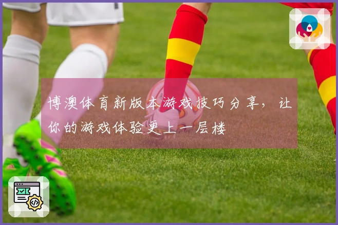 博澳体育新版本游戏技巧分享，让你的游戏体验更上一层楼