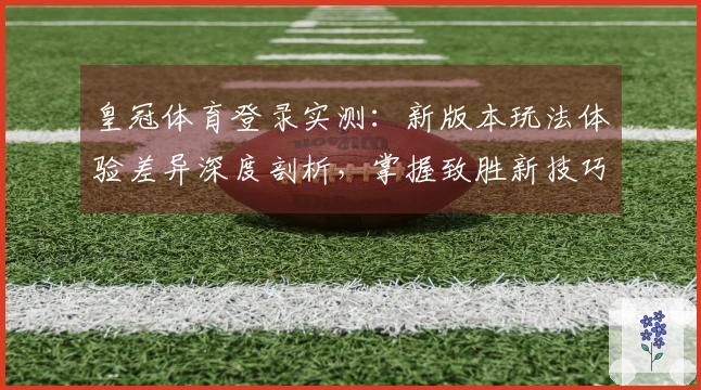 皇冠体育登录实测：新版本玩法体验差异深度剖析，掌握致胜新技巧