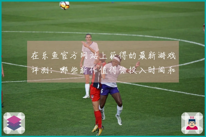在乐鱼官方网站上获得的最新游戏评测：哪些新作值得你投入时间和金钱？